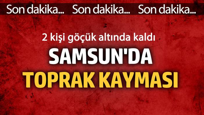 Samsun’da toprak kayması! Göçük altında kalanlar var